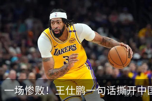 一场惨败！王仕鹏一句话撕开中国篮球遮羞布：联赛20分，国际赛0分！